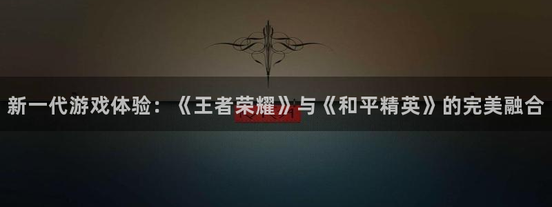杏宇娱乐平台最新版下载官网：新一代游戏体验：《王者荣耀》与《